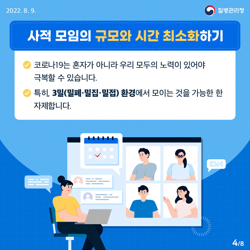 [질병관리청 2022년 8월 9일] “사적 모임의 규모와 시간 최소화하기” - 코로나19는 혼자가 아니라 우리 모두의 노력이 있어야 극복할 수 있습니다. - 특히, 3밀(밀폐․밀집․밀접) 환경에서 모이는 것을 가능한 한 자제합니다. [8페이지 중 4페이지]